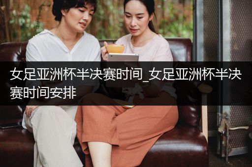 女足亚洲杯半决赛时间_女足亚洲杯半决赛时间安排